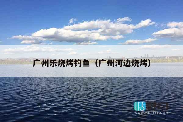 广州乐烧烤钓鱼（广州河边烧烤）