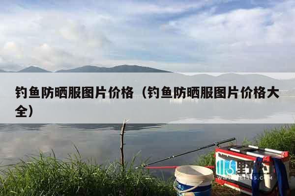 钓鱼防晒服图片价格（钓鱼防晒服图片价格大全）