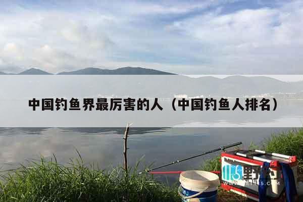 中国钓鱼界最厉害的人（中国钓鱼人排名）