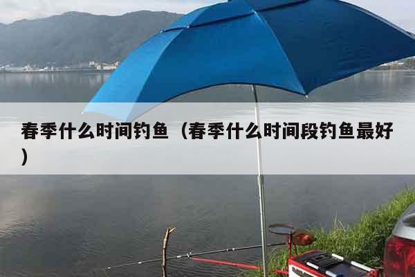 春季什么时间钓鱼（春季什么时间段钓鱼最好）