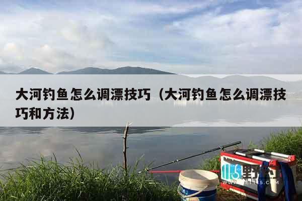 大河钓鱼怎么调漂技巧（大河钓鱼怎么调漂技巧和方法）