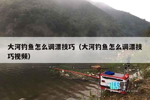 大河钓鱼怎么调漂技巧（大河钓鱼怎么调漂技巧视频）