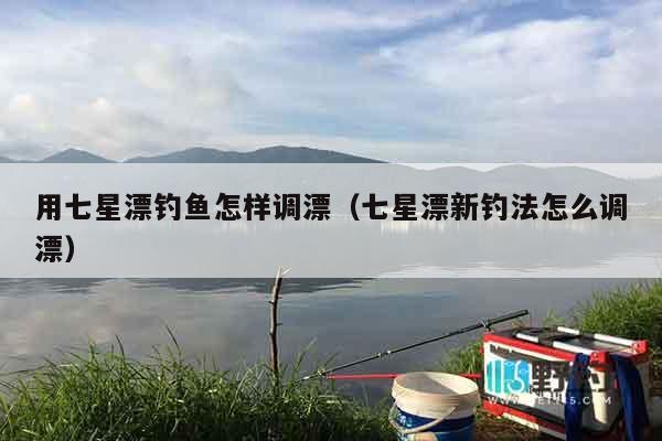 用七星漂钓鱼怎样调漂（七星漂新钓法怎么调漂）