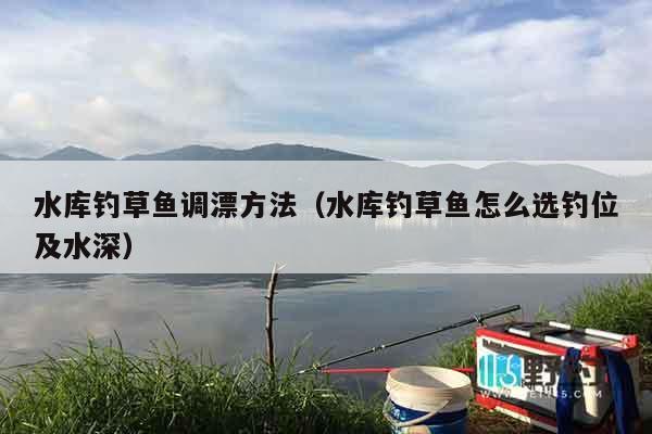 水库钓草鱼调漂方法（水库钓草鱼怎么选钓位及水深）