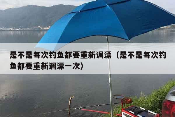 是不是每次钓鱼都要重新调漂（是不是每次钓鱼都要重新调漂一次）