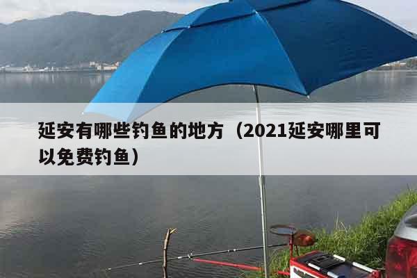 延安有哪些钓鱼的地方（2021延安哪里可以免费钓鱼）