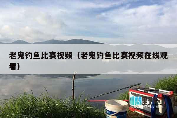 老鬼钓鱼比赛视频（老鬼钓鱼比赛视频在线观看）