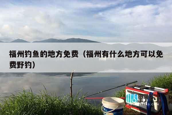 福州钓鱼的地方免费（福州有什么地方可以免费野钓）