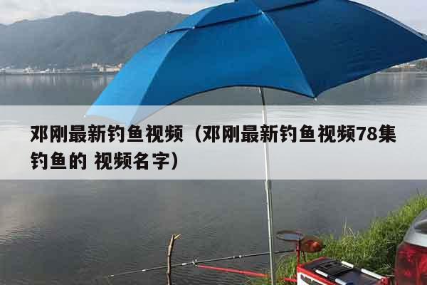 邓刚最新钓鱼视频（邓刚最新钓鱼视频78集钓鱼的 视频名字）