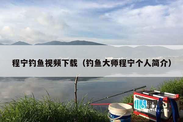 程宁钓鱼视频下载（钓鱼大师程宁个人简介）