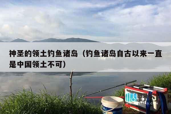 神圣的领土钓鱼诸岛（钓鱼诸岛自古以来一直是中国领土不可）