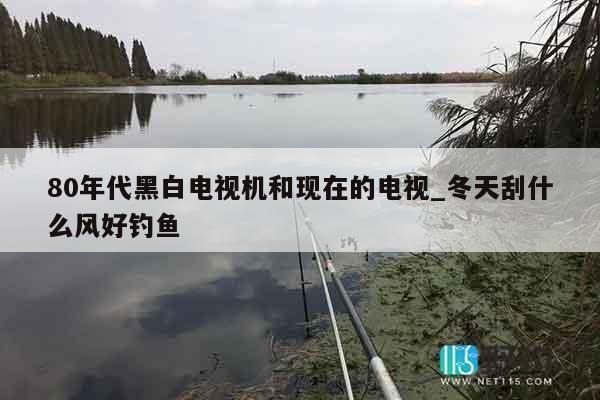 80年代黑白电视机和现在的电视_冬天刮什么风好钓鱼