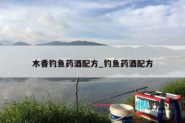 木香钓鱼药酒配方_钓鱼药酒配方