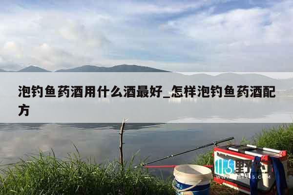 泡钓鱼药酒用什么酒最好_怎样泡钓鱼药酒配方