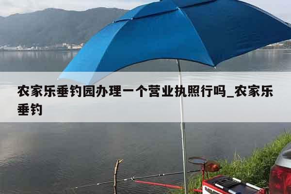 农家乐垂钓园办理一个营业执照行吗_农家乐垂钓