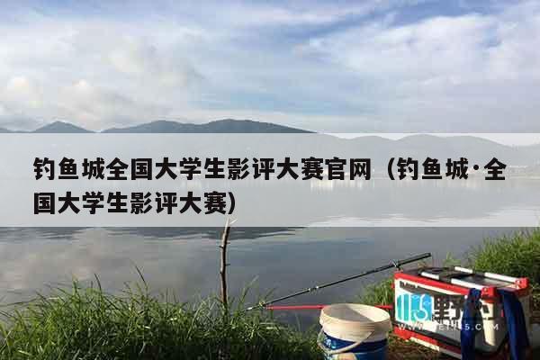钓鱼城全国大学生影评大赛官网（钓鱼城·全国大学生影评大赛）