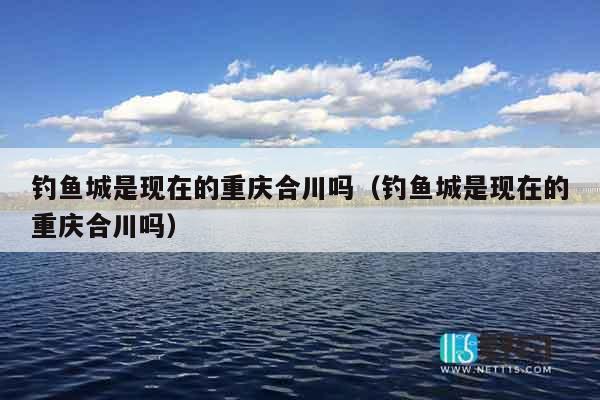 钓鱼城是现在的重庆合川吗（钓鱼城是现在的重庆合川吗）