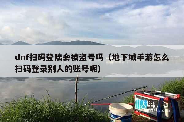 dnf扫码登陆会被盗号吗（地下城手游怎么扫码登录别人的账号呢）