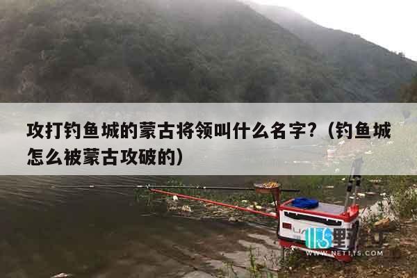 攻打钓鱼城的蒙古将领叫什么名字?（钓鱼城怎么被蒙古攻破的）