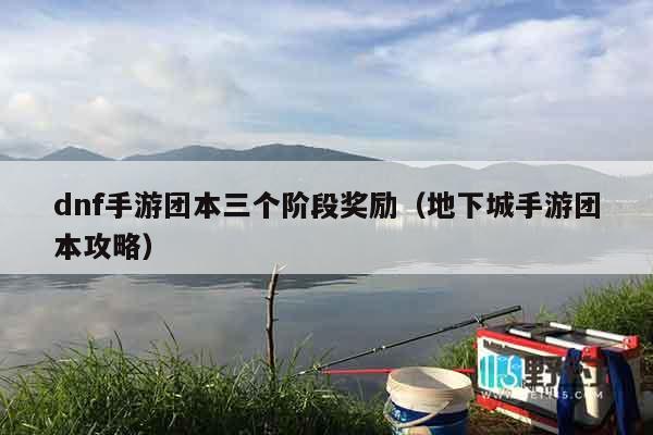 dnf手游团本三个阶段奖励（地下城手游团本攻略）