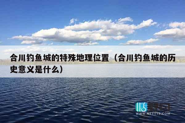合川钓鱼城的特殊地理位置（合川钓鱼城的历史意义是什么）