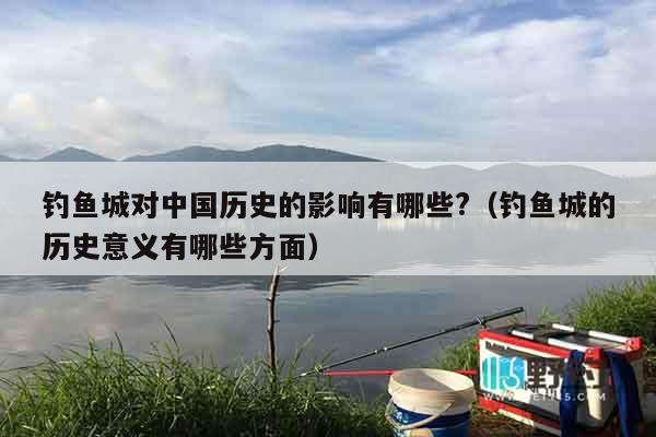 钓鱼城对中国历史的影响有哪些?（钓鱼城的历史意义有哪些方面）