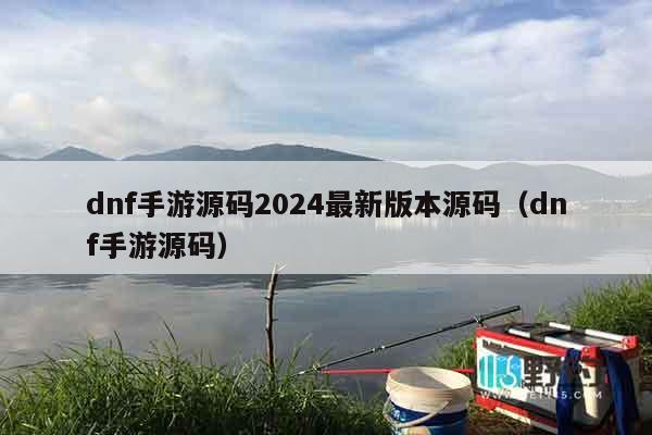 dnf手游源码2024最新版本源码（dnf手游源码）