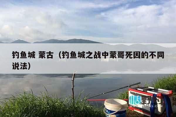 钓鱼城 蒙古（钓鱼城之战中蒙哥死因的不同说法）