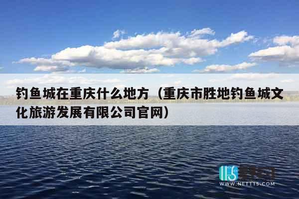 钓鱼城在重庆什么地方（重庆市胜地钓鱼城文化旅游发展有限公司官网）