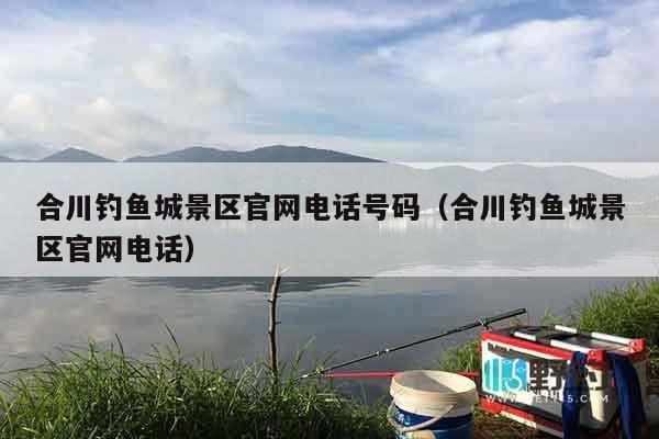 合川钓鱼城景区官网电话号码（合川钓鱼城景区官网电话）