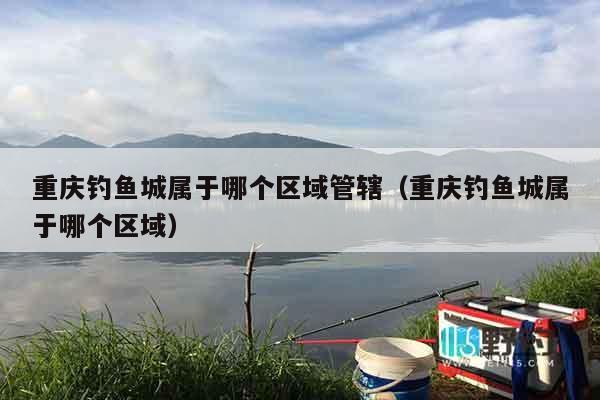 重庆钓鱼城属于哪个区域管辖（重庆钓鱼城属于哪个区域）