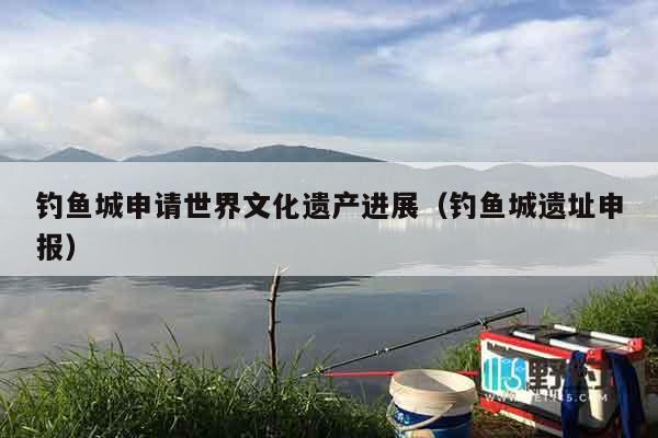 钓鱼城申请世界文化遗产进展（钓鱼城遗址申报）