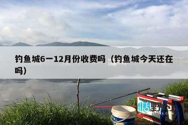 钓鱼城6一12月份收费吗（钓鱼城今天还在吗）