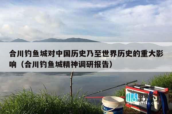 合川钓鱼城对中国历史乃至世界历史的重大影响（合川钓鱼城精神调研报告）