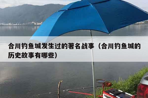 合川钓鱼城发生过的著名战事（合川钓鱼城的历史故事有哪些）