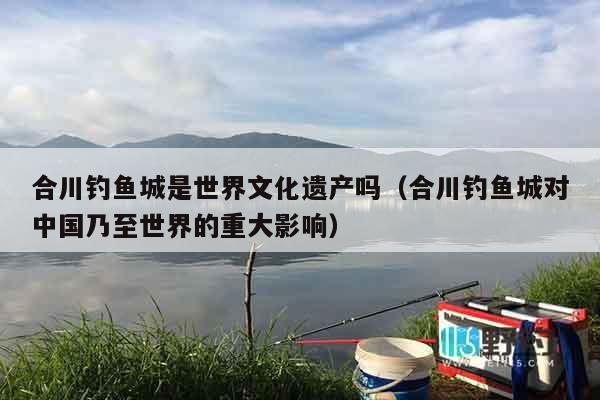 合川钓鱼城是世界文化遗产吗（合川钓鱼城对中国乃至世界的重大影响）