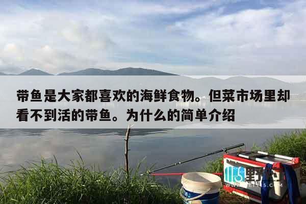 带鱼是大家都喜欢的海鲜食物。但菜市场里却看不到活的带鱼。为什么的简单介绍