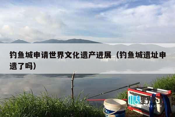 钓鱼城申请世界文化遗产进展（钓鱼城遗址申遗了吗）