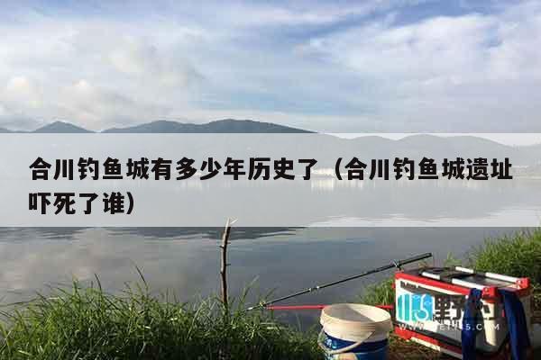 合川钓鱼城有多少年历史了（合川钓鱼城遗址吓死了谁）