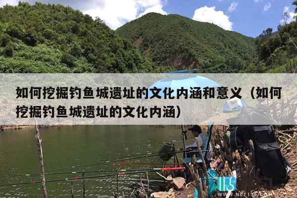 如何挖掘钓鱼城遗址的文化内涵和意义（如何挖掘钓鱼城遗址的文化内涵）
