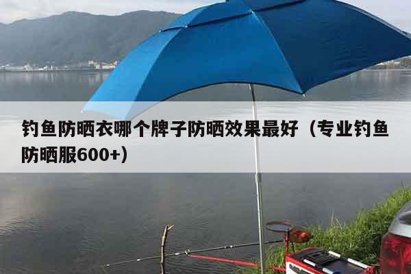 钓鱼防晒衣哪个牌子防晒效果最好（专业钓鱼防晒服600+）