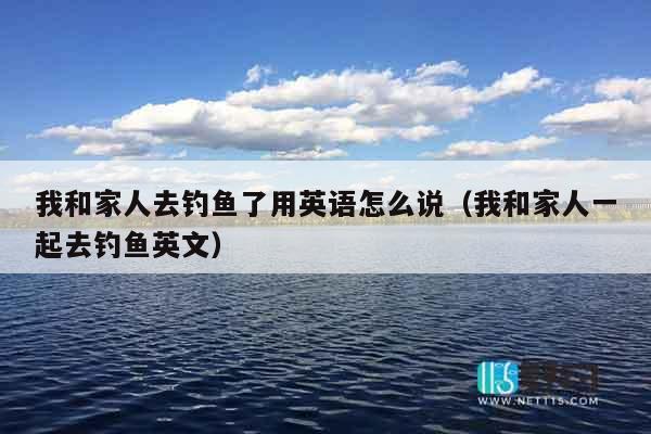 我和家人去钓鱼了用英语怎么说（我和家人一起去钓鱼英文）