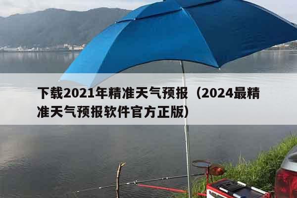 下载2021年精准天气预报（2024最精准天气预报软件官方正版）