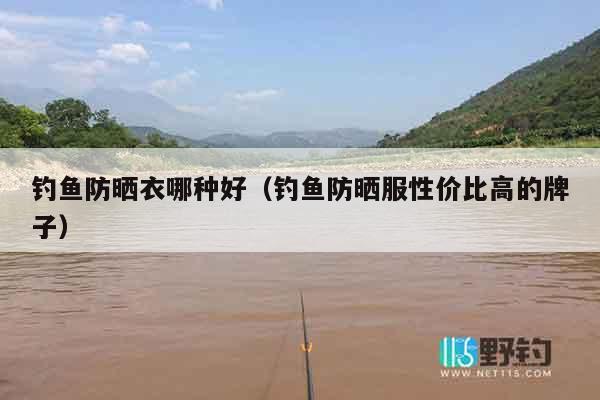钓鱼防晒衣哪种好（钓鱼防晒服性价比高的牌子）
