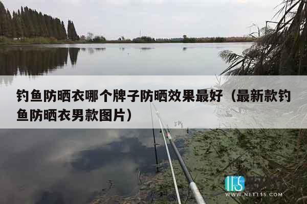 钓鱼防晒衣哪个牌子防晒效果最好（最新款钓鱼防晒衣男款图片）