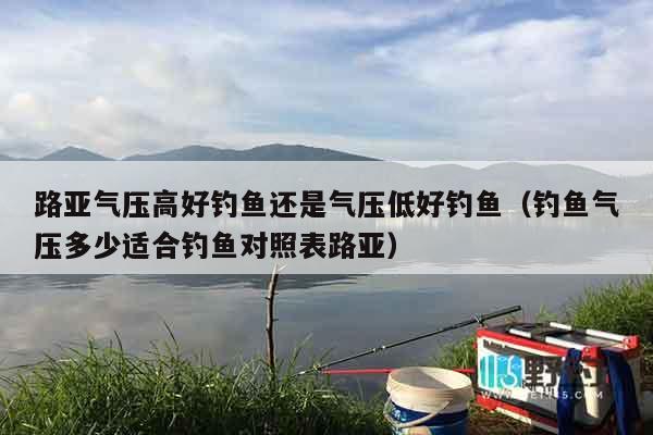 路亚气压高好钓鱼还是气压低好钓鱼（钓鱼气压多少适合钓鱼对照表路亚）