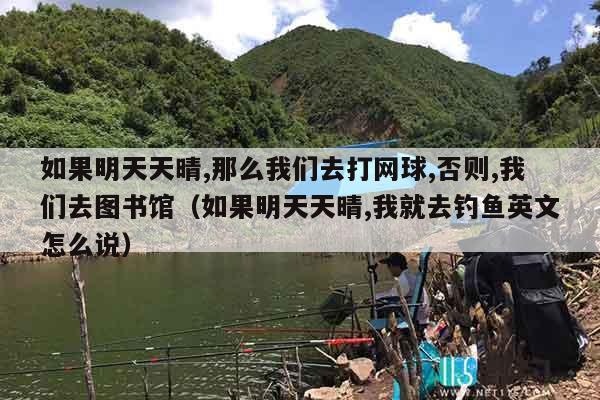 如果明天天晴,那么我们去打网球,否则,我们去图书馆（如果明天天晴,我就去钓鱼英文怎么说）