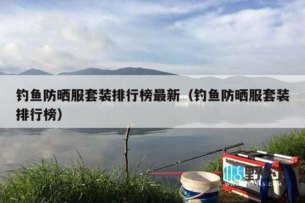 钓鱼防晒服套装排行榜最新（钓鱼防晒服套装排行榜）