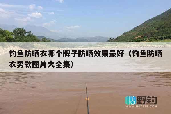 钓鱼防晒衣哪个牌子防晒效果最好（钓鱼防晒衣男款图片大全集）