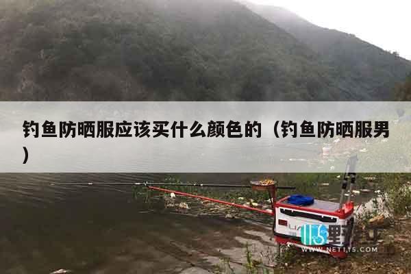 钓鱼防晒服应该买什么颜色的（钓鱼防晒服男）